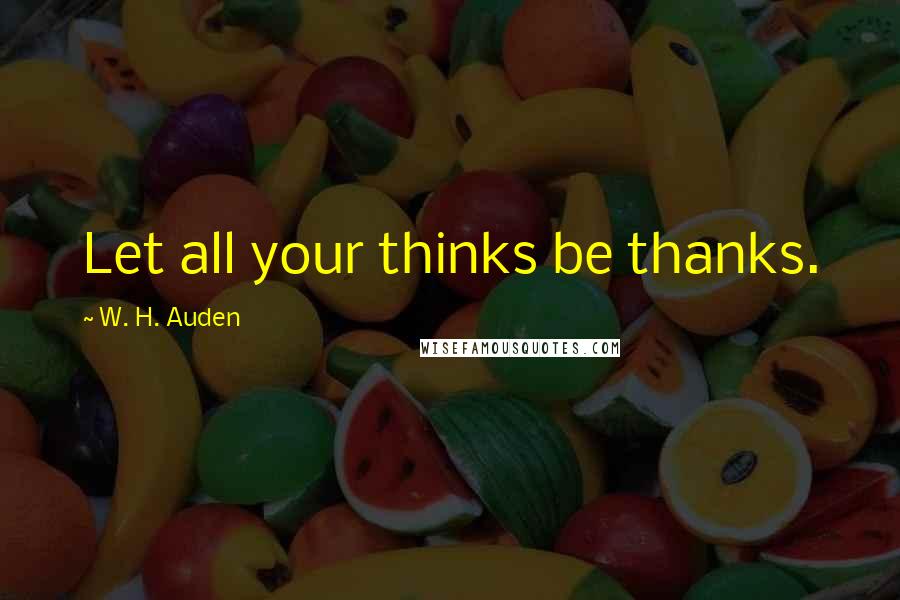 W. H. Auden Quotes: Let all your thinks be thanks.