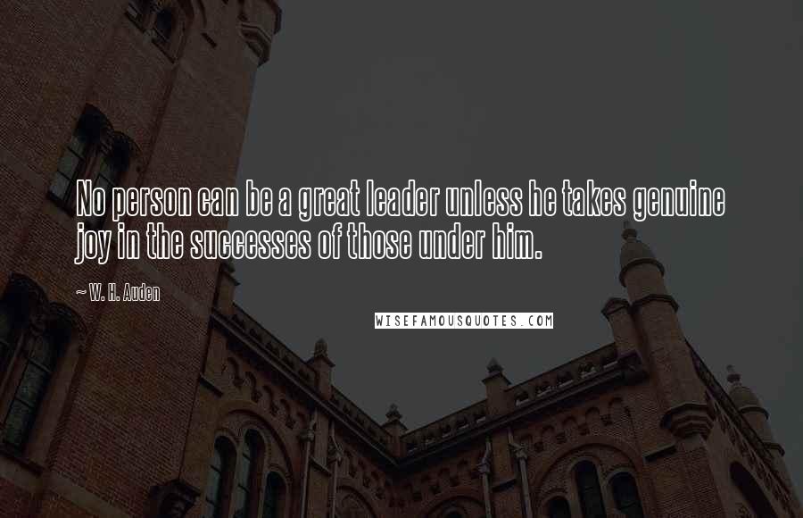 W. H. Auden Quotes: No person can be a great leader unless he takes genuine joy in the successes of those under him.