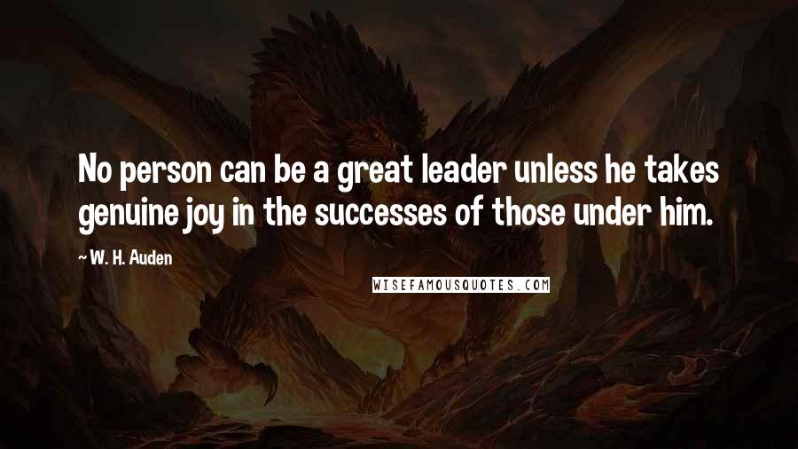 W. H. Auden Quotes: No person can be a great leader unless he takes genuine joy in the successes of those under him.