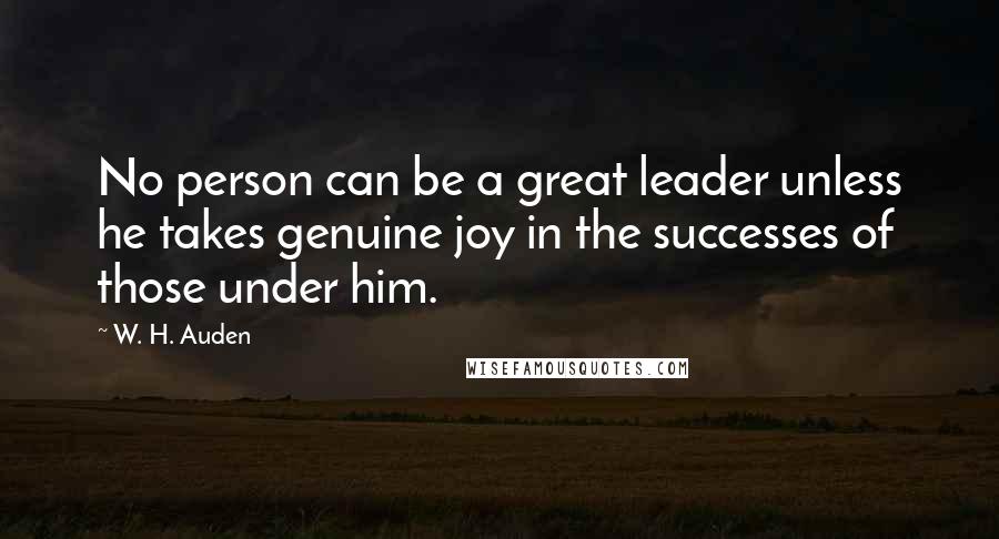 W. H. Auden Quotes: No person can be a great leader unless he takes genuine joy in the successes of those under him.