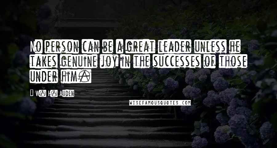 W. H. Auden Quotes: No person can be a great leader unless he takes genuine joy in the successes of those under him.