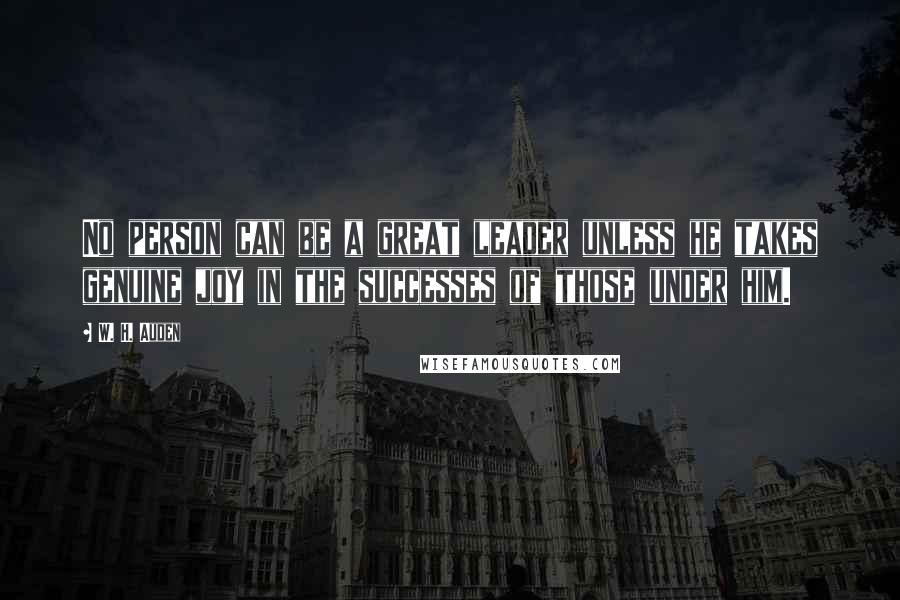 W. H. Auden Quotes: No person can be a great leader unless he takes genuine joy in the successes of those under him.