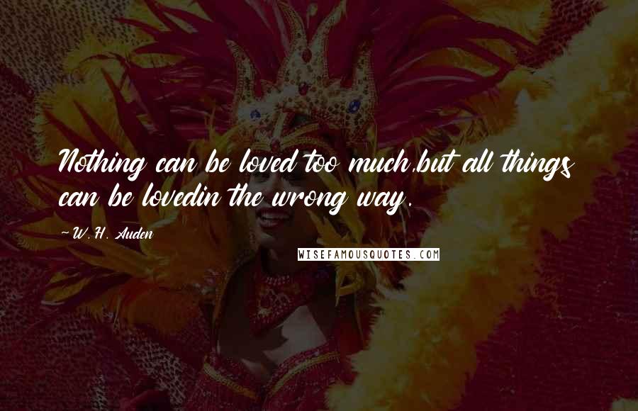 W. H. Auden Quotes: Nothing can be loved too much,but all things can be lovedin the wrong way.