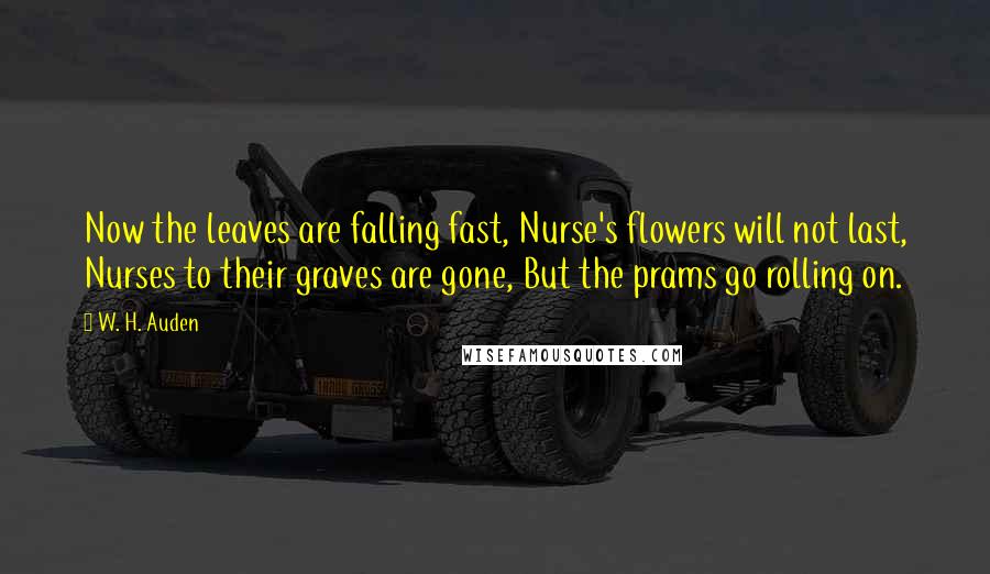 W. H. Auden Quotes: Now the leaves are falling fast, Nurse's flowers will not last, Nurses to their graves are gone, But the prams go rolling on.