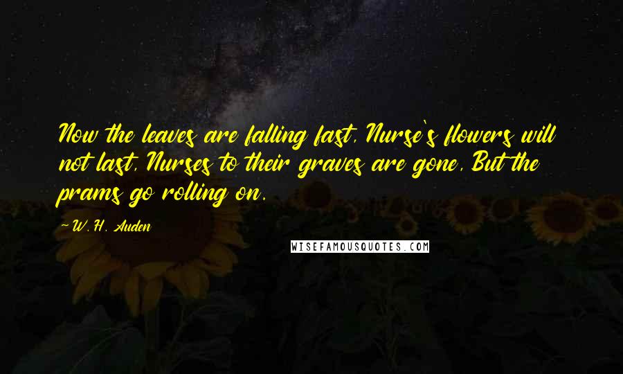 W. H. Auden Quotes: Now the leaves are falling fast, Nurse's flowers will not last, Nurses to their graves are gone, But the prams go rolling on.