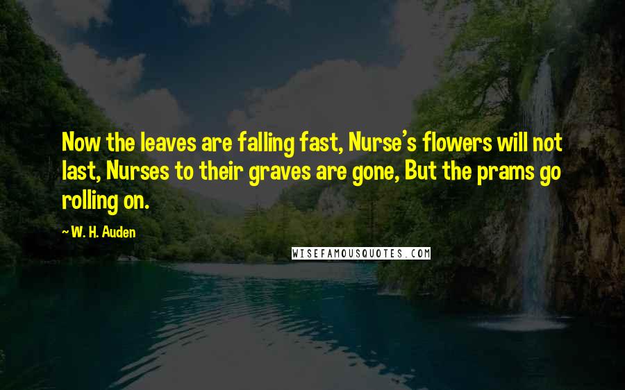 W. H. Auden Quotes: Now the leaves are falling fast, Nurse's flowers will not last, Nurses to their graves are gone, But the prams go rolling on.