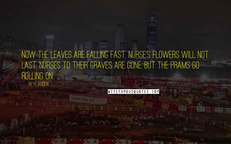 W. H. Auden Quotes: Now the leaves are falling fast, Nurse's flowers will not last, Nurses to their graves are gone, But the prams go rolling on.