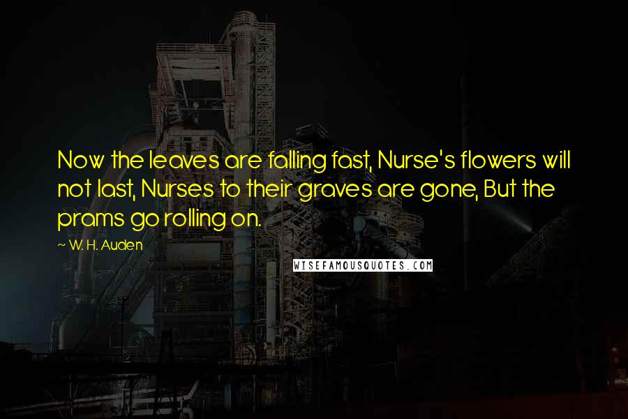 W. H. Auden Quotes: Now the leaves are falling fast, Nurse's flowers will not last, Nurses to their graves are gone, But the prams go rolling on.