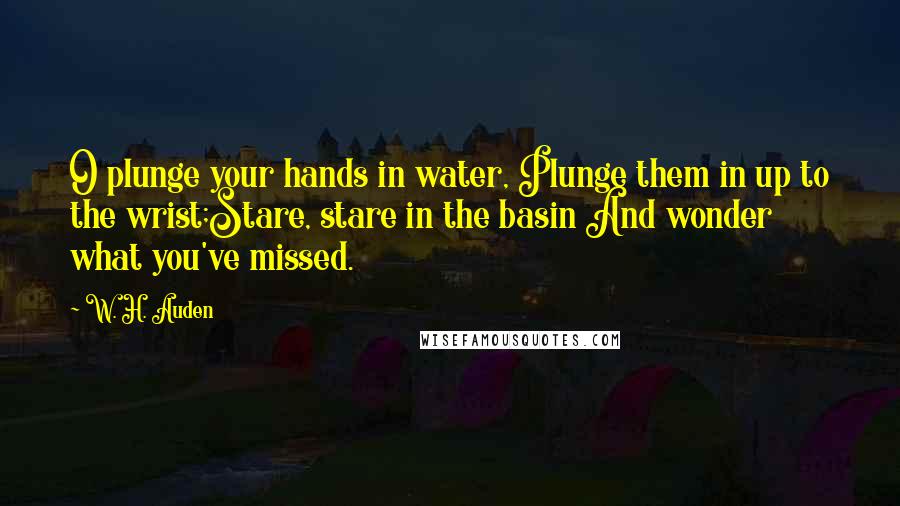 W. H. Auden Quotes: O plunge your hands in water, Plunge them in up to the wrist;Stare, stare in the basin And wonder what you've missed.