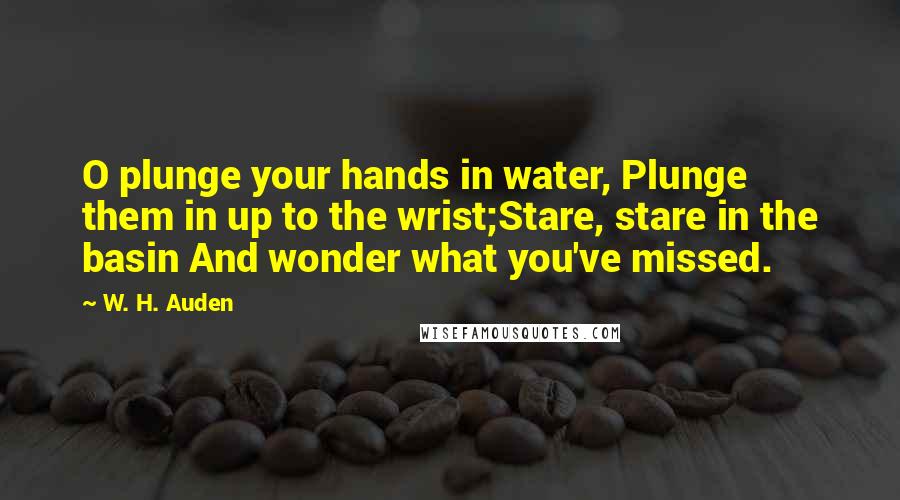 W. H. Auden Quotes: O plunge your hands in water, Plunge them in up to the wrist;Stare, stare in the basin And wonder what you've missed.