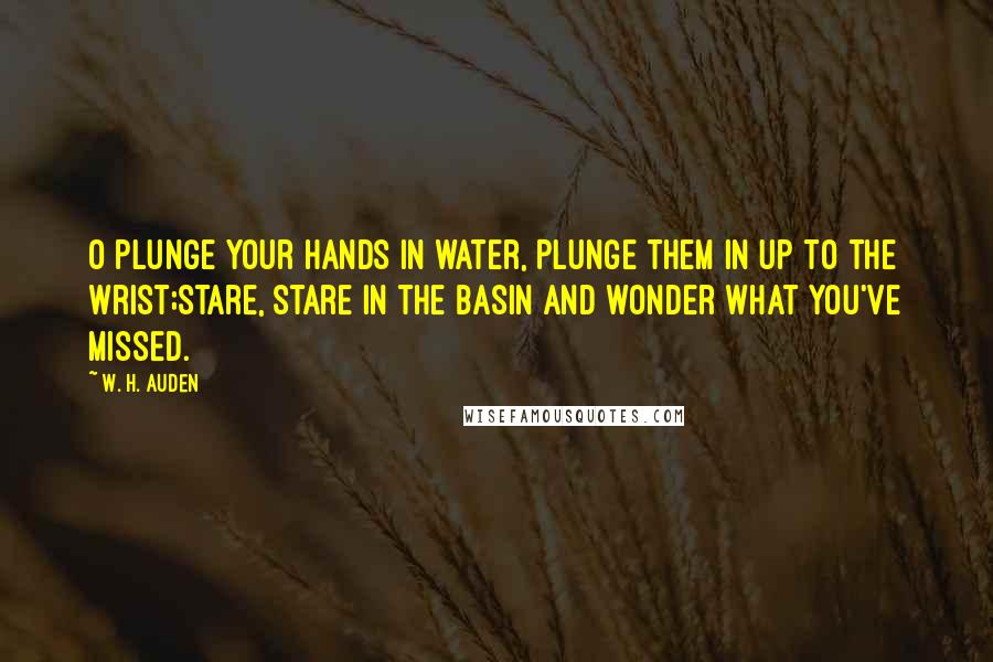 W. H. Auden Quotes: O plunge your hands in water, Plunge them in up to the wrist;Stare, stare in the basin And wonder what you've missed.