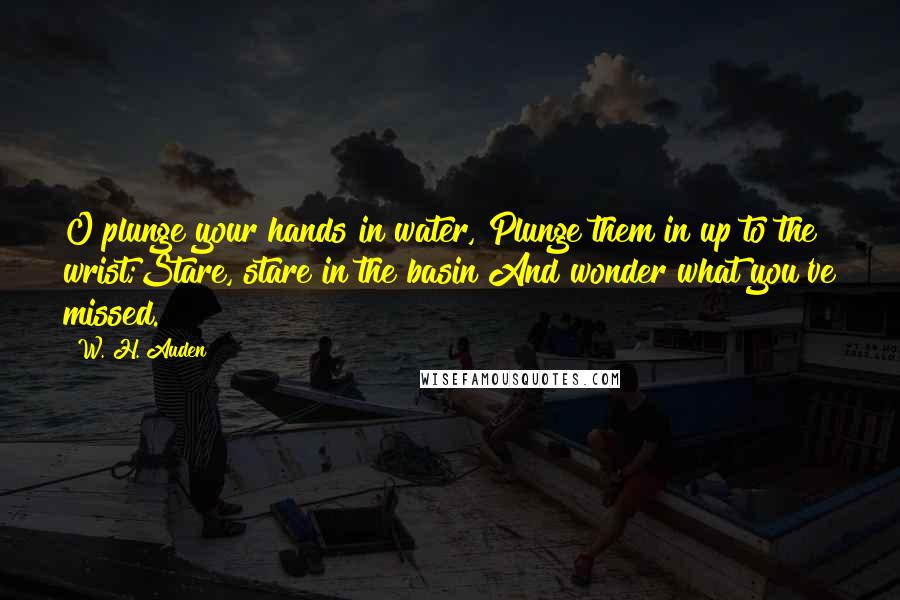 W. H. Auden Quotes: O plunge your hands in water, Plunge them in up to the wrist;Stare, stare in the basin And wonder what you've missed.