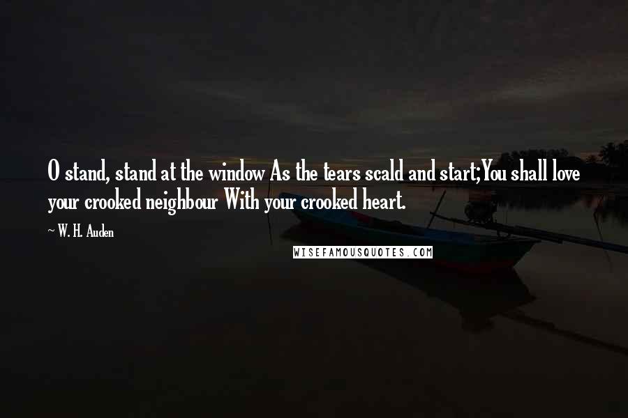 W. H. Auden Quotes: O stand, stand at the window As the tears scald and start;You shall love your crooked neighbour With your crooked heart.