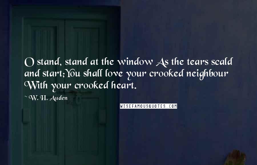 W. H. Auden Quotes: O stand, stand at the window As the tears scald and start;You shall love your crooked neighbour With your crooked heart.