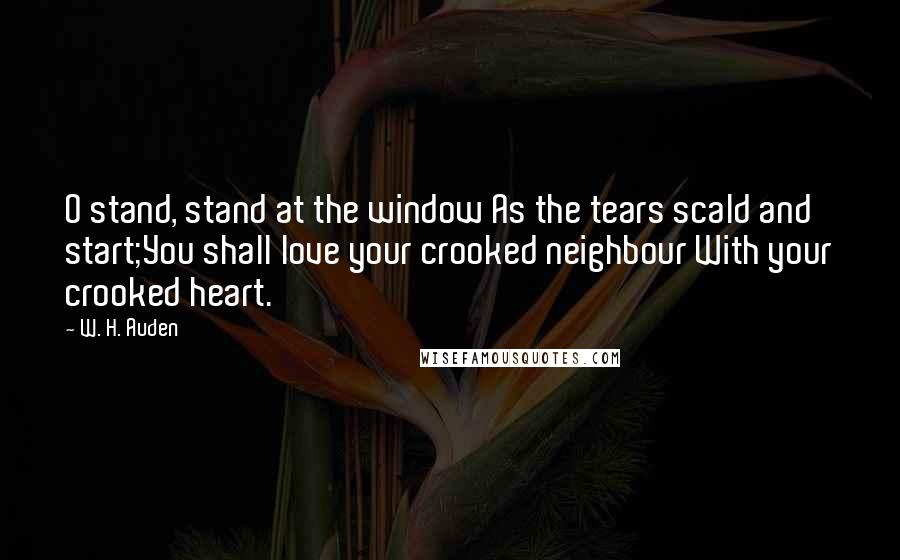 W. H. Auden Quotes: O stand, stand at the window As the tears scald and start;You shall love your crooked neighbour With your crooked heart.