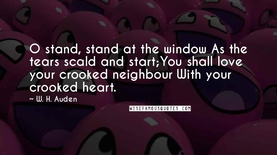 W. H. Auden Quotes: O stand, stand at the window As the tears scald and start;You shall love your crooked neighbour With your crooked heart.