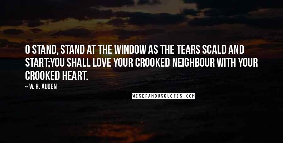 W. H. Auden Quotes: O stand, stand at the window As the tears scald and start;You shall love your crooked neighbour With your crooked heart.