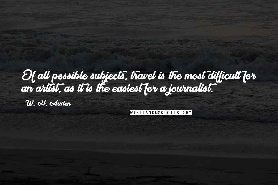 W. H. Auden Quotes: Of all possible subjects, travel is the most difficult for an artist, as it is the easiest for a journalist.