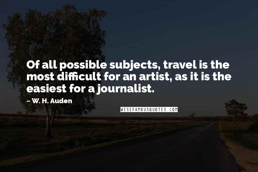 W. H. Auden Quotes: Of all possible subjects, travel is the most difficult for an artist, as it is the easiest for a journalist.