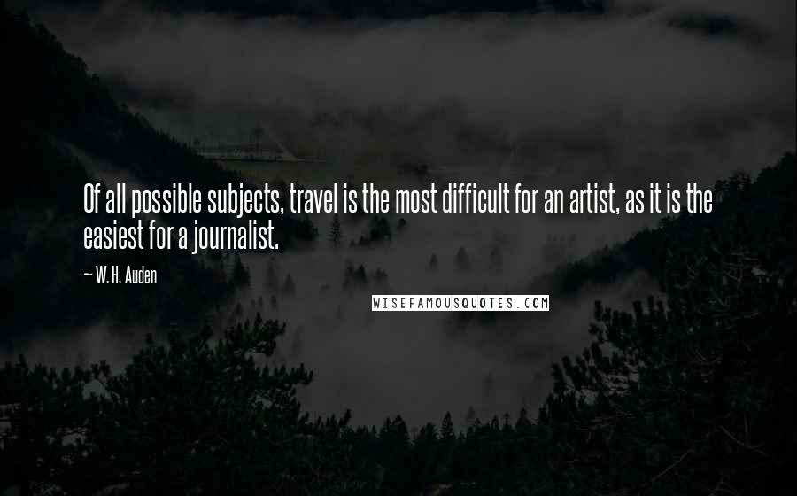 W. H. Auden Quotes: Of all possible subjects, travel is the most difficult for an artist, as it is the easiest for a journalist.