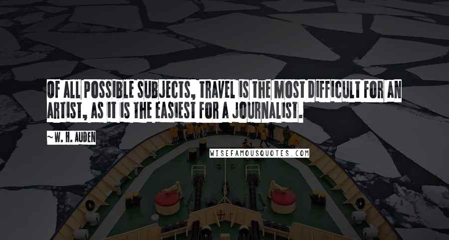W. H. Auden Quotes: Of all possible subjects, travel is the most difficult for an artist, as it is the easiest for a journalist.