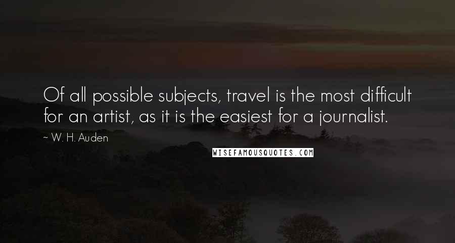 W. H. Auden Quotes: Of all possible subjects, travel is the most difficult for an artist, as it is the easiest for a journalist.