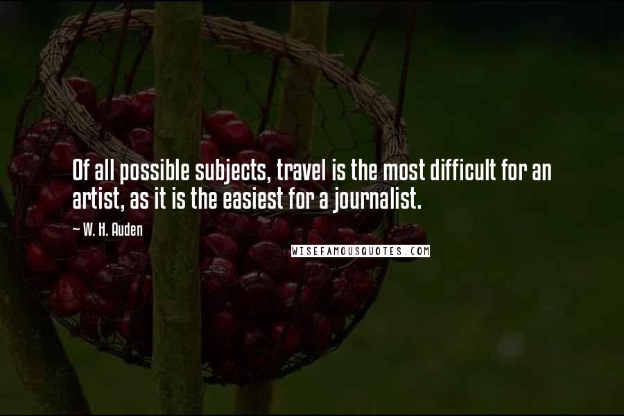 W. H. Auden Quotes: Of all possible subjects, travel is the most difficult for an artist, as it is the easiest for a journalist.