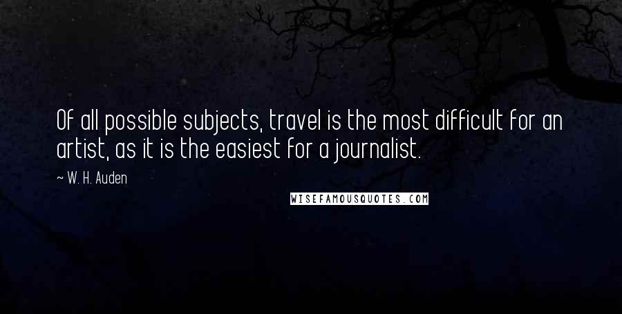 W. H. Auden Quotes: Of all possible subjects, travel is the most difficult for an artist, as it is the easiest for a journalist.