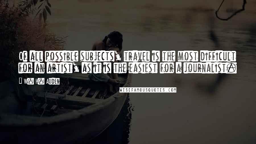 W. H. Auden Quotes: Of all possible subjects, travel is the most difficult for an artist, as it is the easiest for a journalist.
