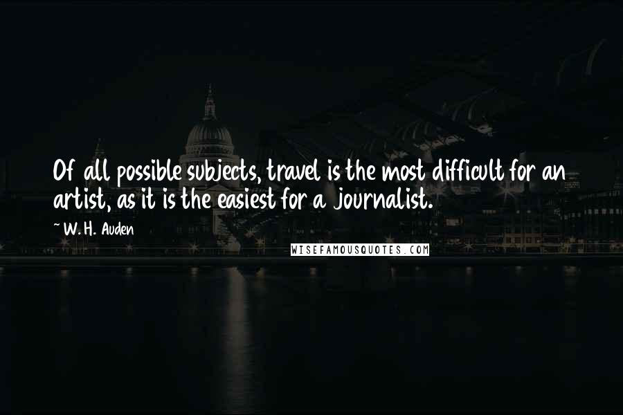 W. H. Auden Quotes: Of all possible subjects, travel is the most difficult for an artist, as it is the easiest for a journalist.