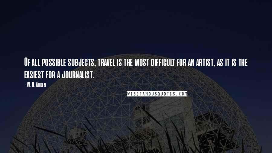 W. H. Auden Quotes: Of all possible subjects, travel is the most difficult for an artist, as it is the easiest for a journalist.