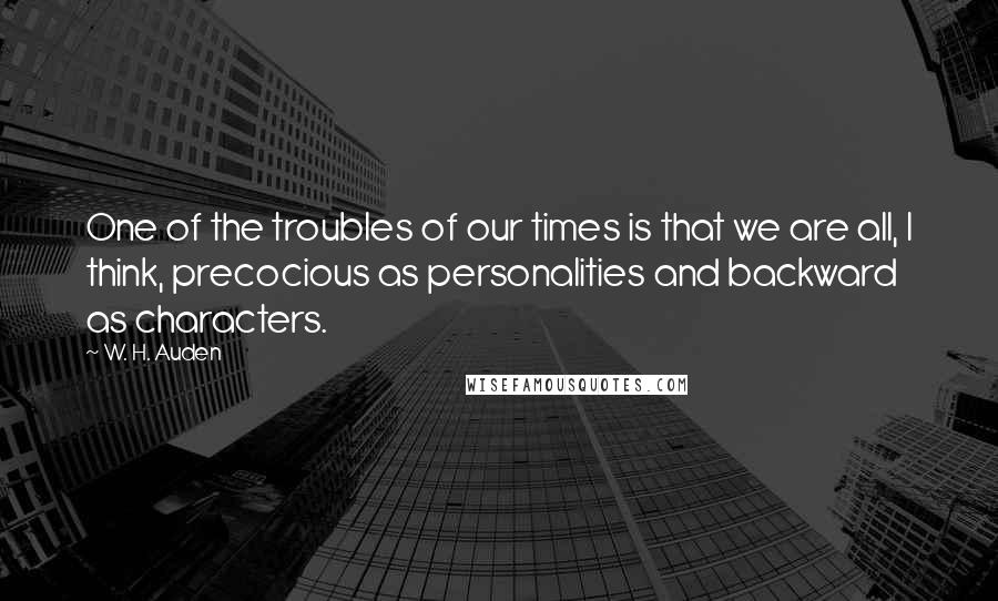 W. H. Auden Quotes: One of the troubles of our times is that we are all, I think, precocious as personalities and backward as characters.