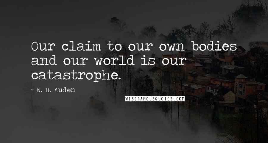 W. H. Auden Quotes: Our claim to our own bodies and our world is our catastrophe.