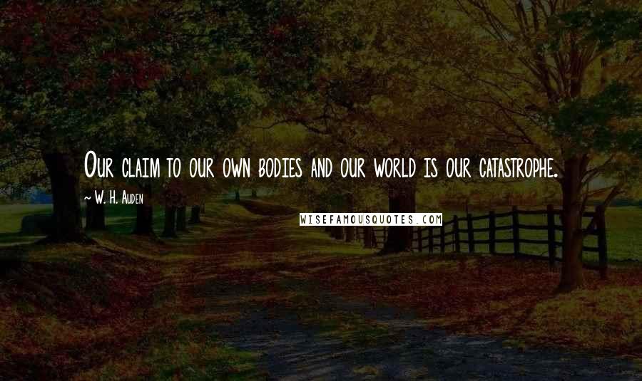 W. H. Auden Quotes: Our claim to our own bodies and our world is our catastrophe.