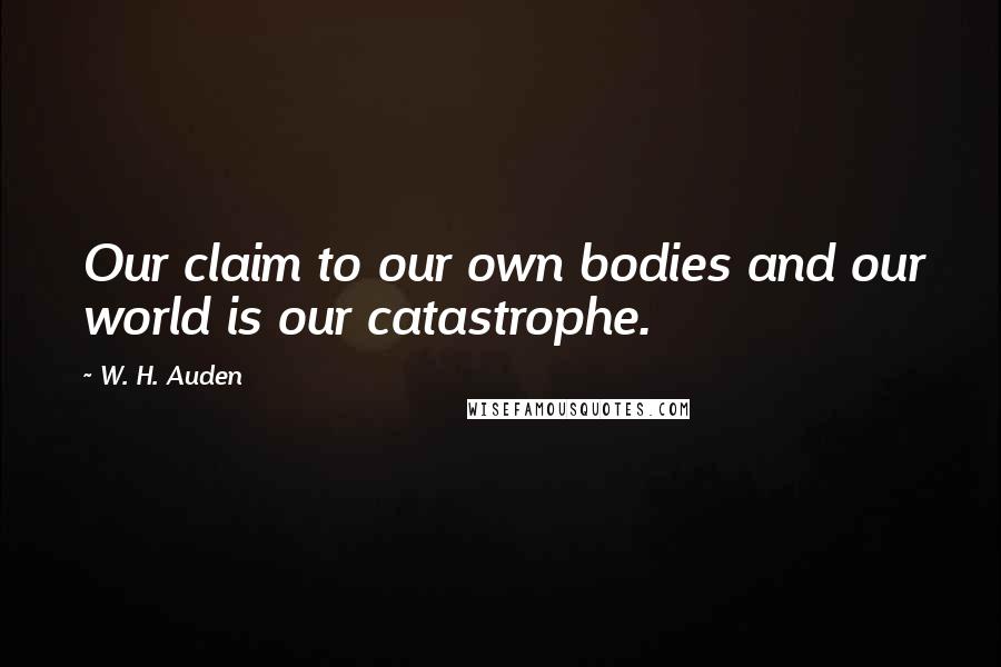 W. H. Auden Quotes: Our claim to our own bodies and our world is our catastrophe.