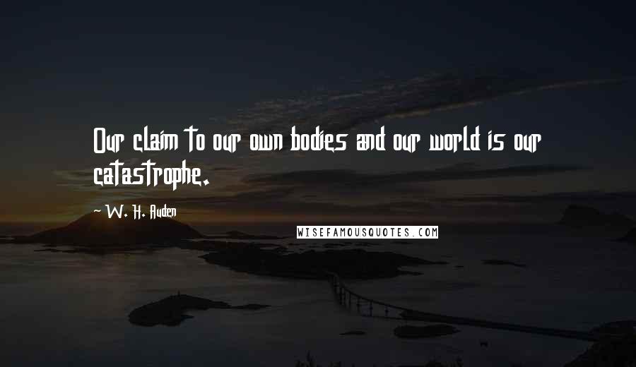 W. H. Auden Quotes: Our claim to our own bodies and our world is our catastrophe.