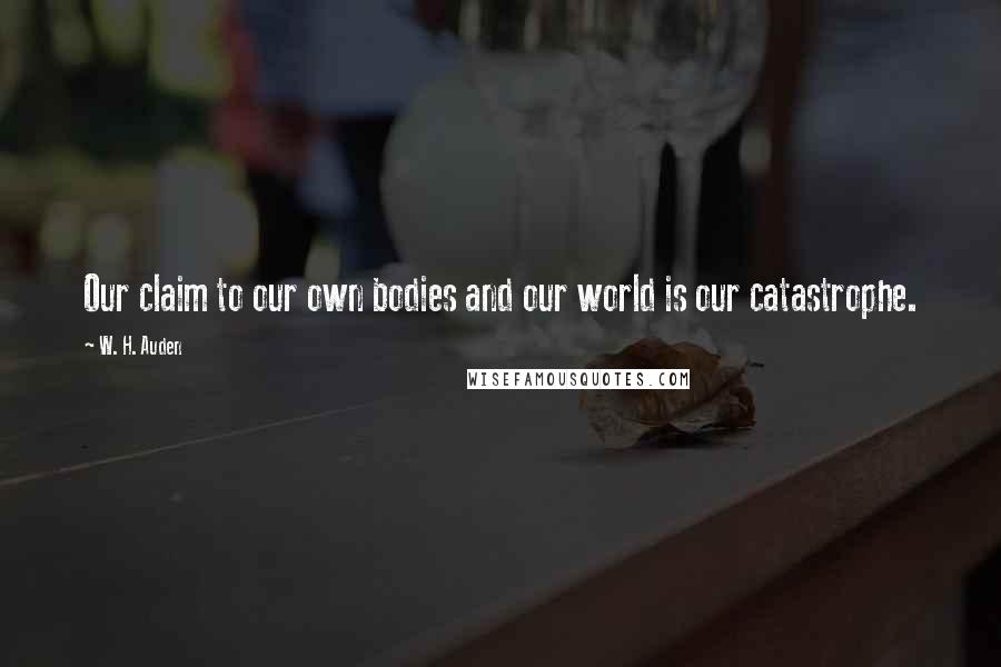 W. H. Auden Quotes: Our claim to our own bodies and our world is our catastrophe.