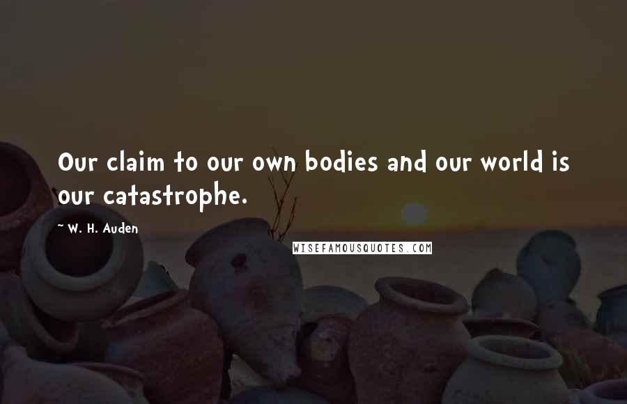 W. H. Auden Quotes: Our claim to our own bodies and our world is our catastrophe.