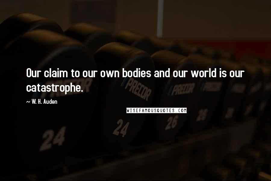 W. H. Auden Quotes: Our claim to our own bodies and our world is our catastrophe.