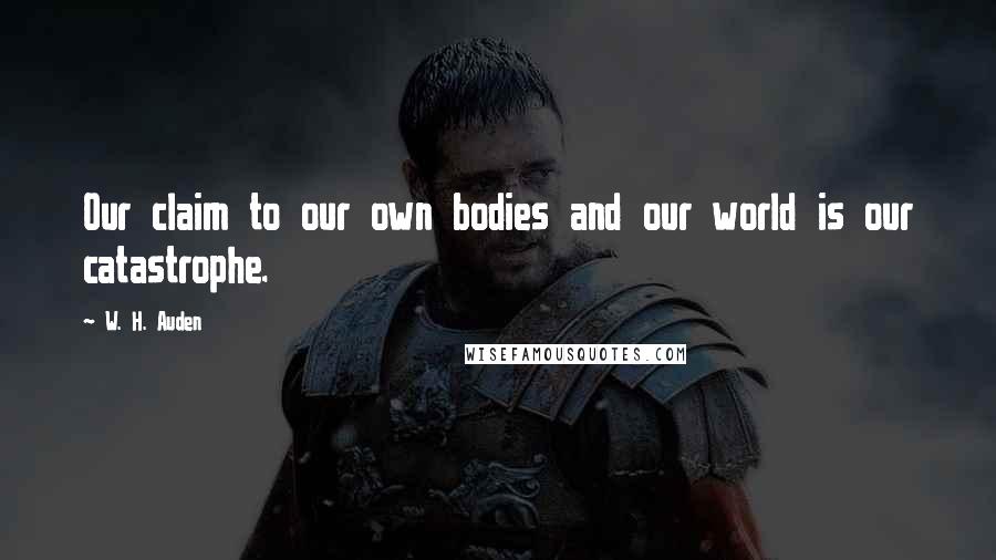 W. H. Auden Quotes: Our claim to our own bodies and our world is our catastrophe.