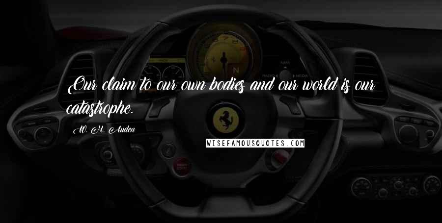 W. H. Auden Quotes: Our claim to our own bodies and our world is our catastrophe.