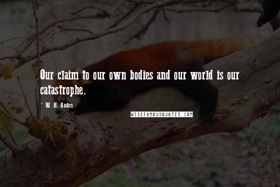 W. H. Auden Quotes: Our claim to our own bodies and our world is our catastrophe.