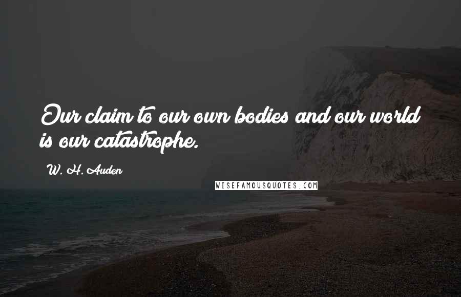 W. H. Auden Quotes: Our claim to our own bodies and our world is our catastrophe.