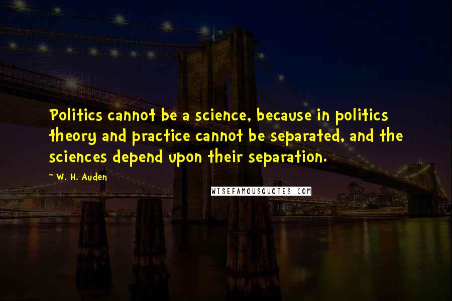 W. H. Auden Quotes: Politics cannot be a science, because in politics theory and practice cannot be separated, and the sciences depend upon their separation.