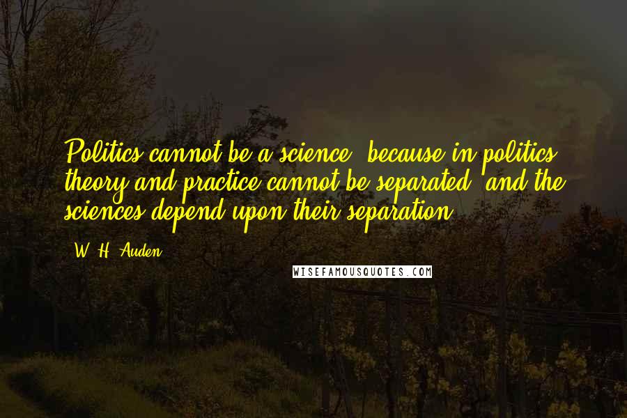 W. H. Auden Quotes: Politics cannot be a science, because in politics theory and practice cannot be separated, and the sciences depend upon their separation.
