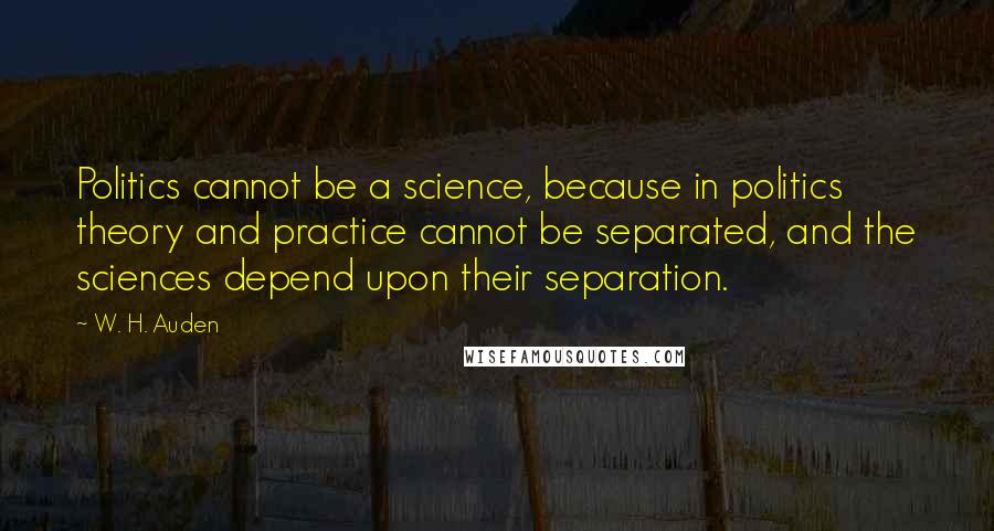 W. H. Auden Quotes: Politics cannot be a science, because in politics theory and practice cannot be separated, and the sciences depend upon their separation.