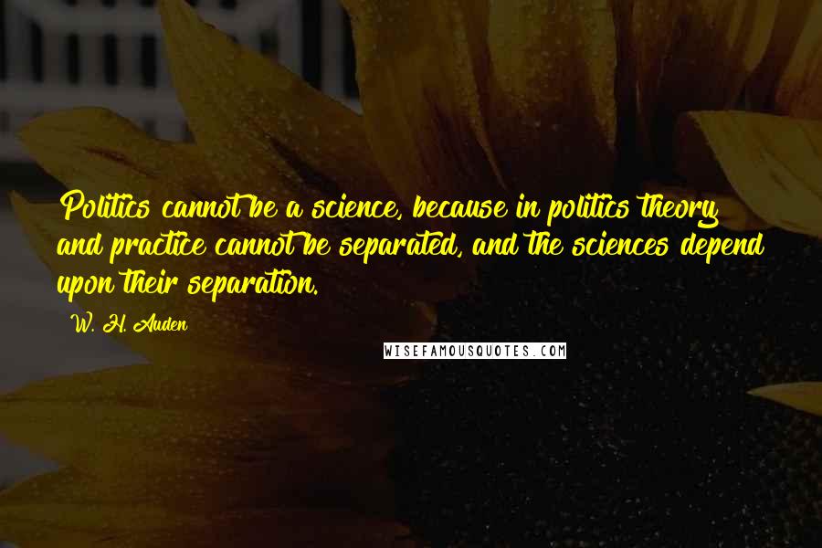 W. H. Auden Quotes: Politics cannot be a science, because in politics theory and practice cannot be separated, and the sciences depend upon their separation.