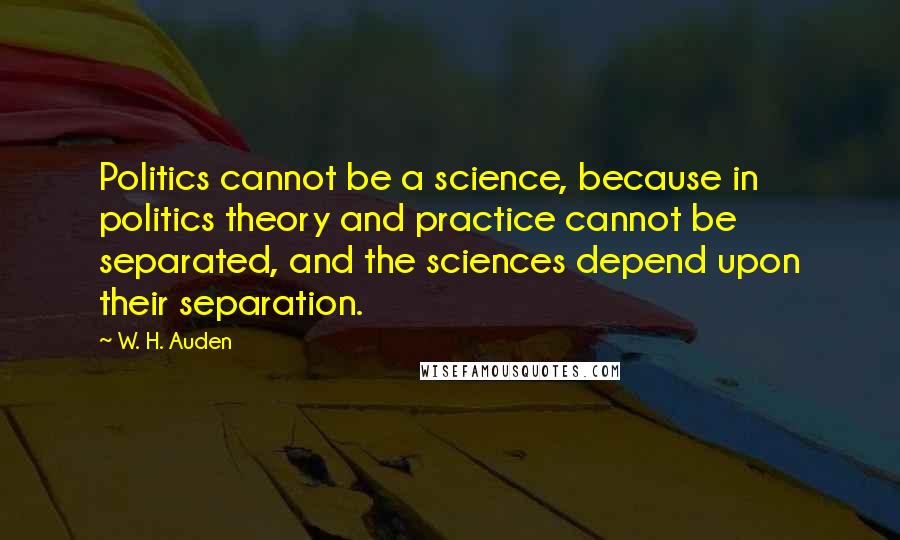 W. H. Auden Quotes: Politics cannot be a science, because in politics theory and practice cannot be separated, and the sciences depend upon their separation.