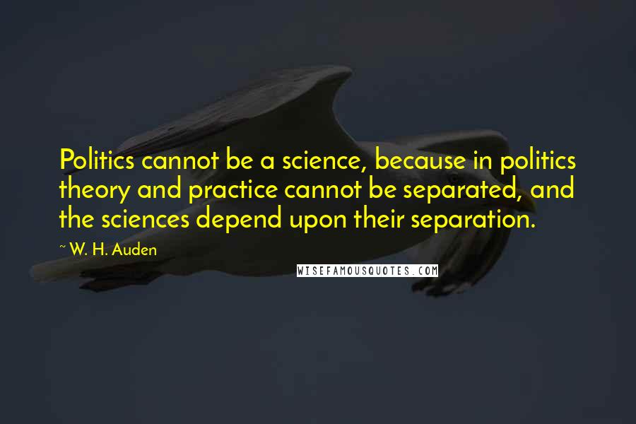 W. H. Auden Quotes: Politics cannot be a science, because in politics theory and practice cannot be separated, and the sciences depend upon their separation.