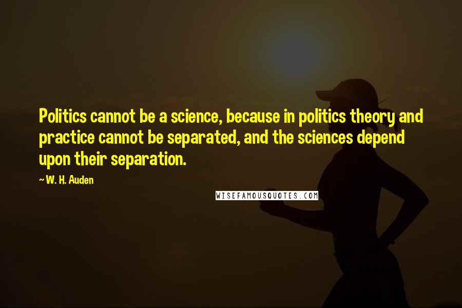 W. H. Auden Quotes: Politics cannot be a science, because in politics theory and practice cannot be separated, and the sciences depend upon their separation.